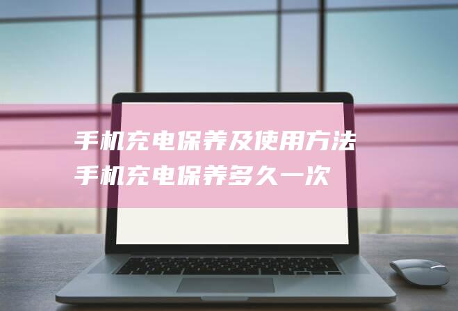 手机充电保养及使用方法 (手机充电保养多久一次)