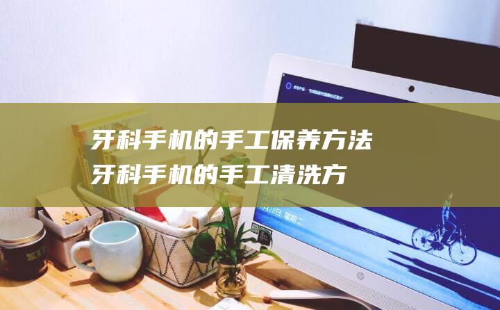 牙科手机的手工保养方法 (牙科手机的手工清洗方法)