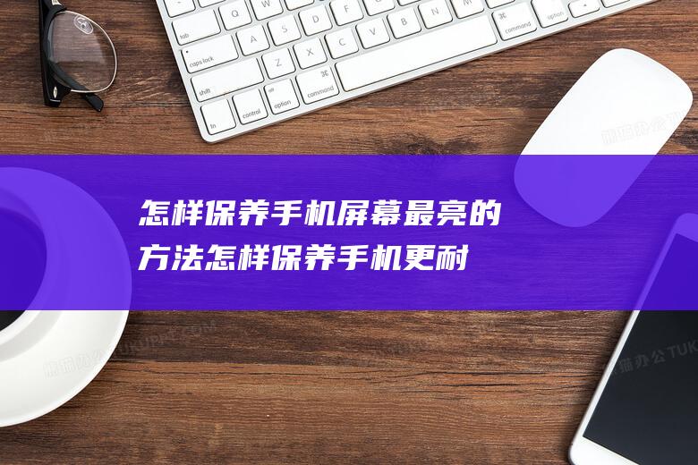 怎样保养手机屏幕最亮的方法 (怎样保养手机更耐用)