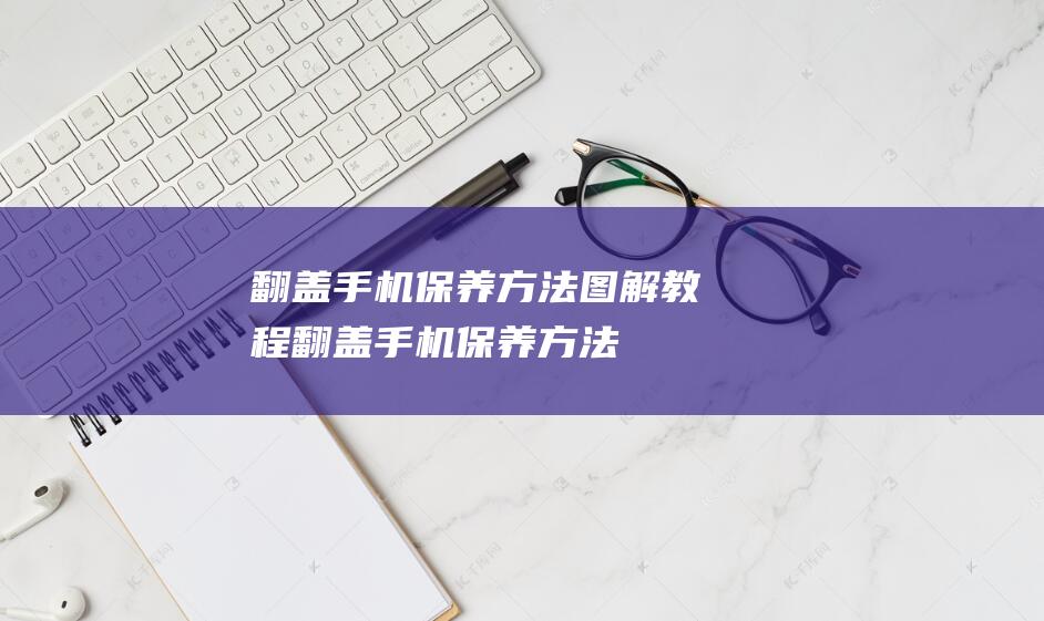 翻盖手机保养方法教程翻盖手机保养方法