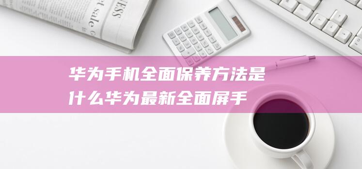 华为手机全面保养方法是什么 (华为最新全面屏手机)