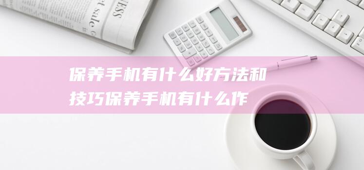 保养手机有什么好方法和技巧 (保养手机有什么作用)