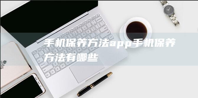 手机保养方法app (手机保养方法有哪些)