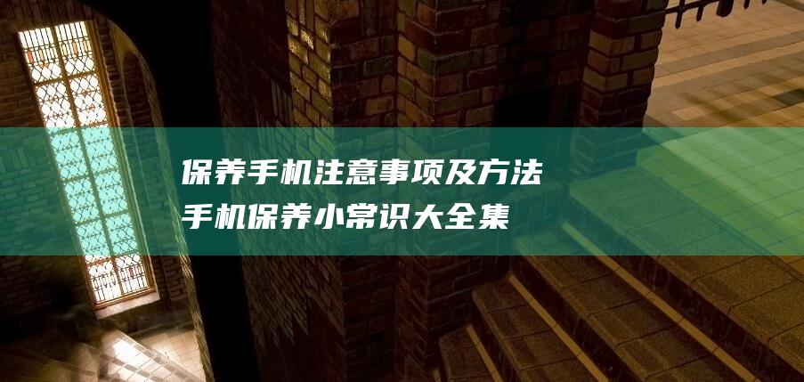 保养手机注意事项及方法 (手机保养小常识大全集)