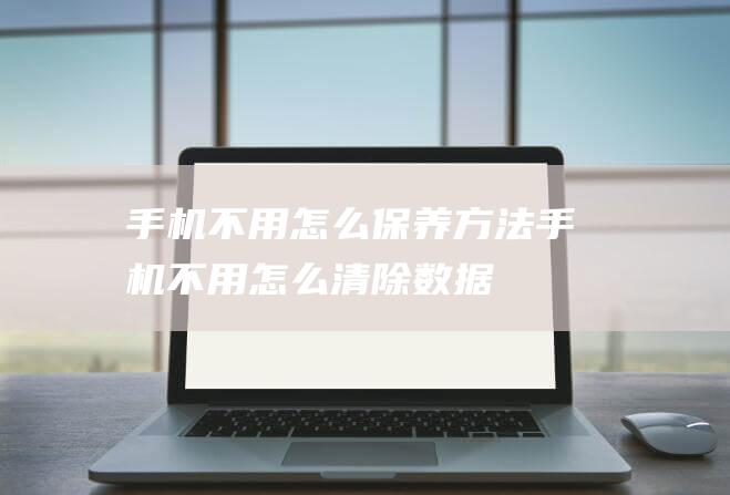 手机不用怎么保养方法 (手机不用怎么清除数据)