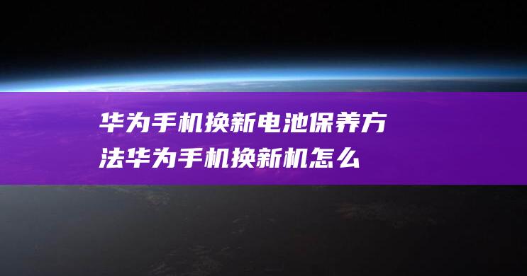 华为手机换新电池保养方法 (华为手机换新机怎么导入旧手机的内容)