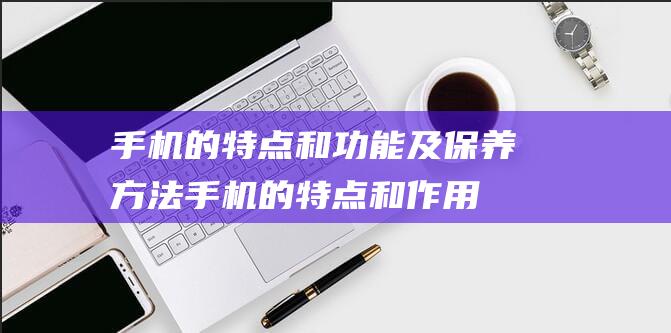 手机的特点和功能及保养方法手机的特点和作用