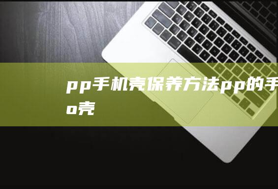 pp手机壳保养方法 (pp的手机壳)