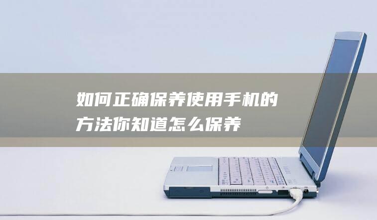 如何正确保养使用手机的方法 (你知道怎么保养)