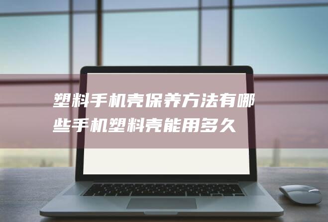 塑料手机壳保养方法有哪些 (手机塑料壳 能用多久)