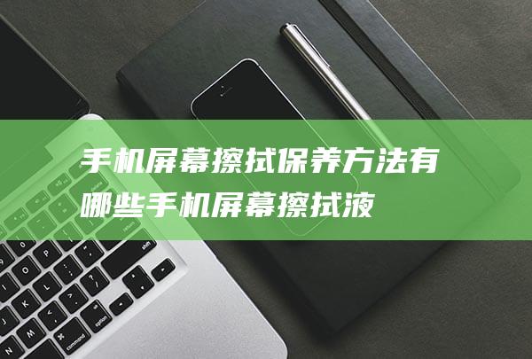 手机屏幕擦拭保养方法有哪些 (手机屏幕擦拭液)