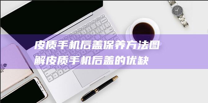 皮质手机后盖保养方法图解 (皮质手机后盖的优缺点)