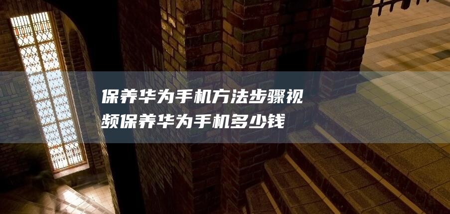 保养华为手机方法步骤视频 (保养华为手机多少钱)