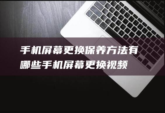 手机屏幕更换保养方法有哪些 (手机屏幕更换视频教程)