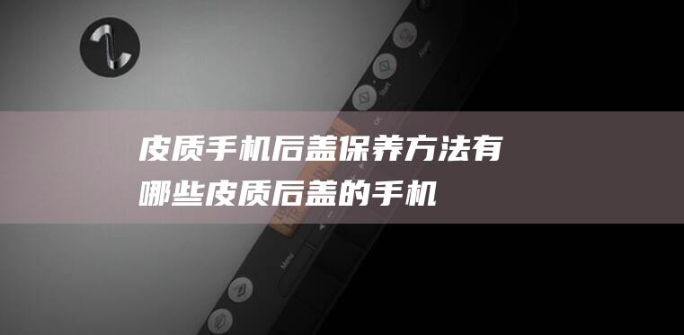 皮质手机后盖保养方法有哪些 (皮质后盖的手机)