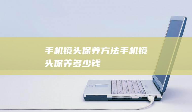 手机镜头保养方法 (手机镜头保养多少钱)