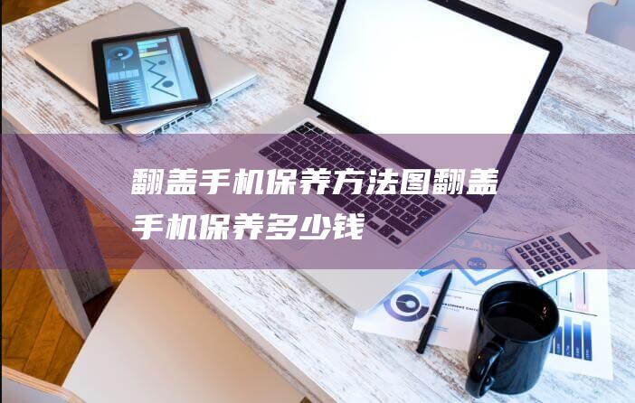 翻盖手机保养方法图 (翻盖手机保养多少钱)