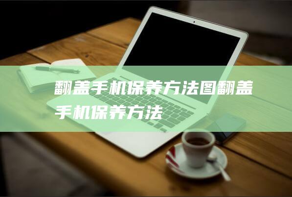 翻盖手机保养方法图 (翻盖手机保养方法)