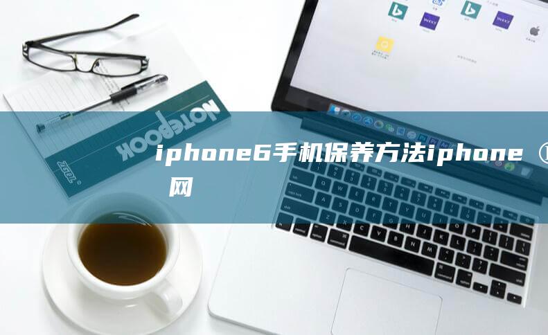 iphone6手机保养方法 (iphone官网)