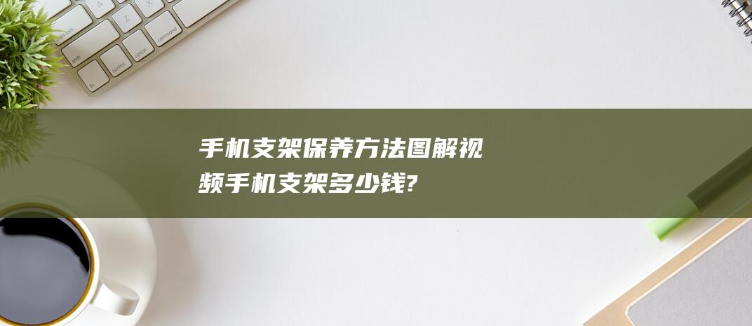 手机支架保养方法图解视频 (手机支架多少钱?)