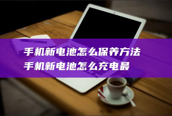 手机新电池怎么保养方法 (手机新电池怎么充电最好要用完电吗)