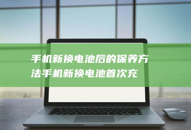 手机新换电池后的保养方法 (手机新换电池首次充电正确方法)