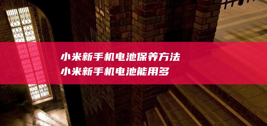 小米新手机电池保养方法 (小米新手机电池能用多长时间)