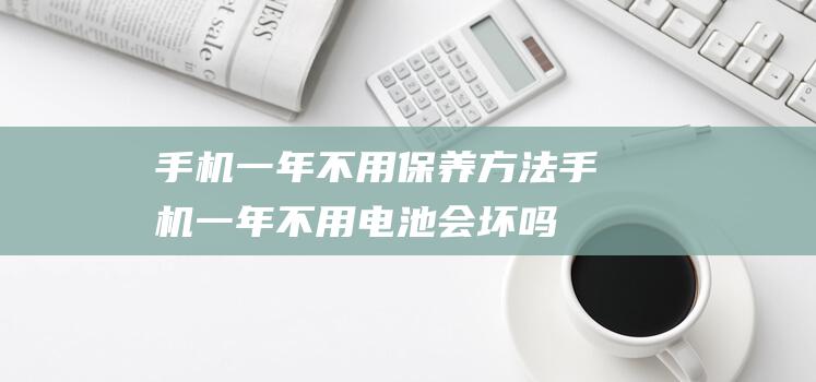 手机一年不用保养方法 (手机一年不用电池会坏吗)