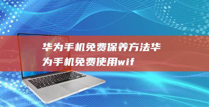 华为手机免费保养方法 (华为手机免费使用wifi是真的吗)