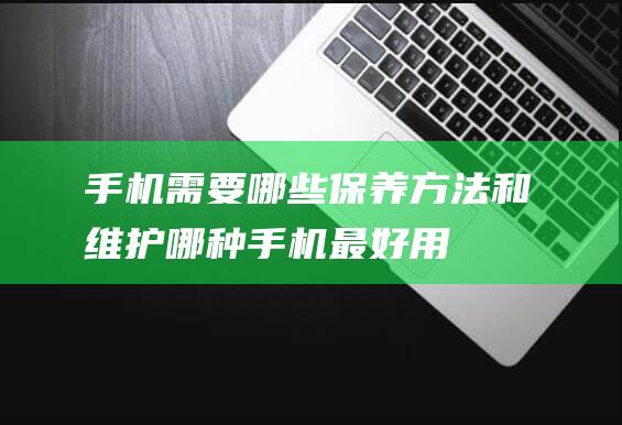 手机需要哪些保养方法和维护 (哪种手机最好用)