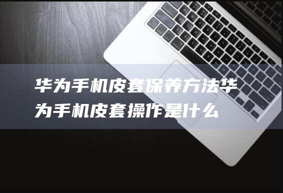 华为手机皮套保养方法 (华为手机皮套操作是什么意思)