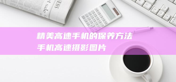 精美高速手机的保养方法 (手机高速摄影图片)