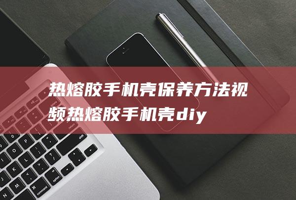 热熔胶手机壳保养方法视频 (热熔胶手机壳diy)