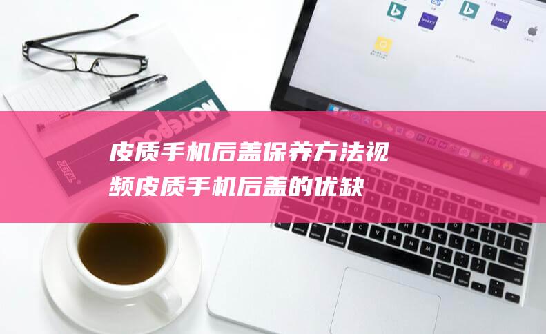 皮质手机后盖保养方法视频 (皮质手机后盖的优缺点)