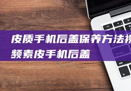 皮质手机后盖保养方法视频素皮手机后盖