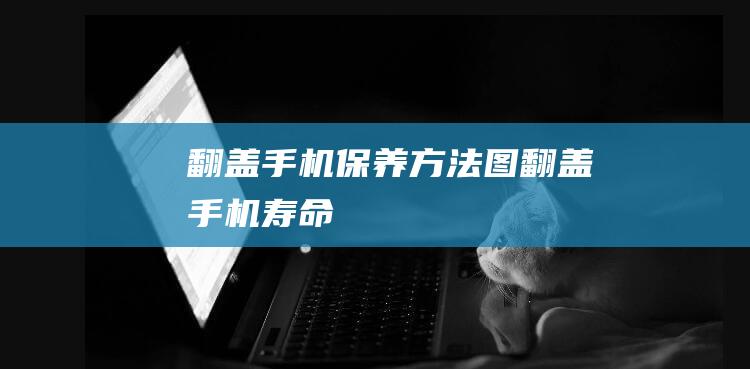 翻盖手机保养方法图 (翻盖手机寿命)