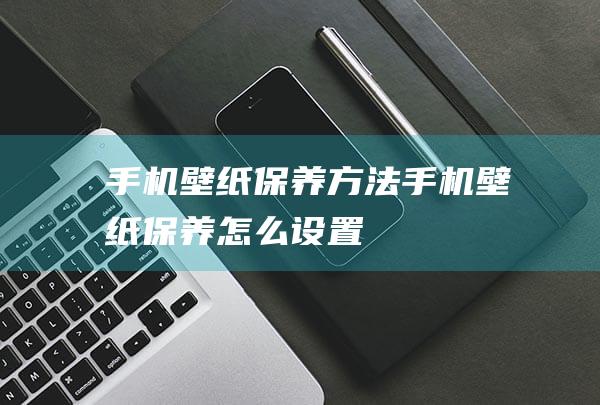 手机壁纸保养方法 (手机壁纸保养怎么设置)