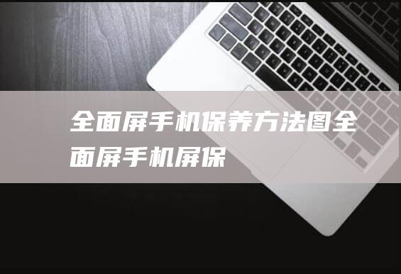 全面屏手机保养方法图 (全面屏手机屏保)