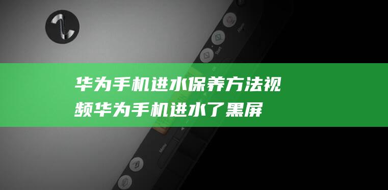 华为手机进水保养方法视频 (华为手机进水了黑屏了怎么处理)