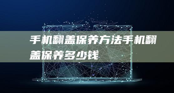 手机翻盖保养方法 (手机翻盖保养多少钱)