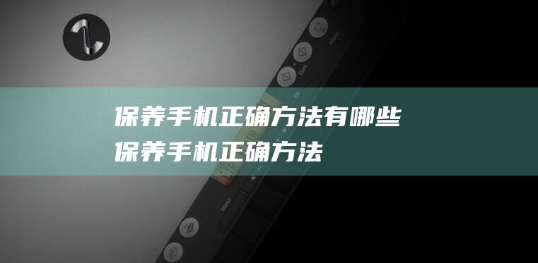 保养手机正确方法有哪些 (保养手机正确方法)