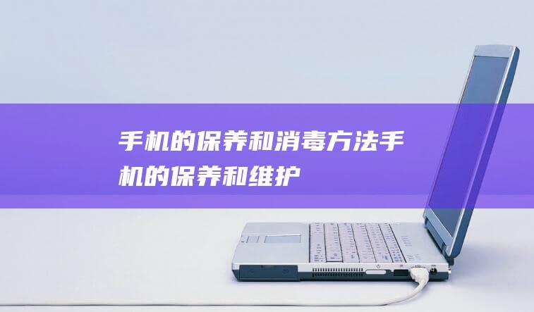 手机的保养和消毒方法 (手机的保养和维护)