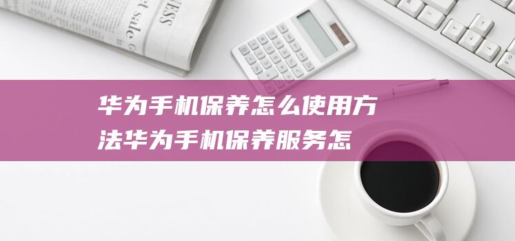 华为手机保养怎么使用方法 (华为手机保养服务怎么使用)