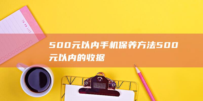 500元以内手机保养方法 (500元以内的收据可以入账吗)