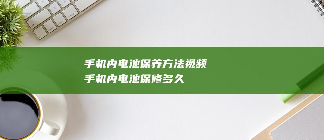 手机内电池保养方法视频 (手机内电池保修多久)