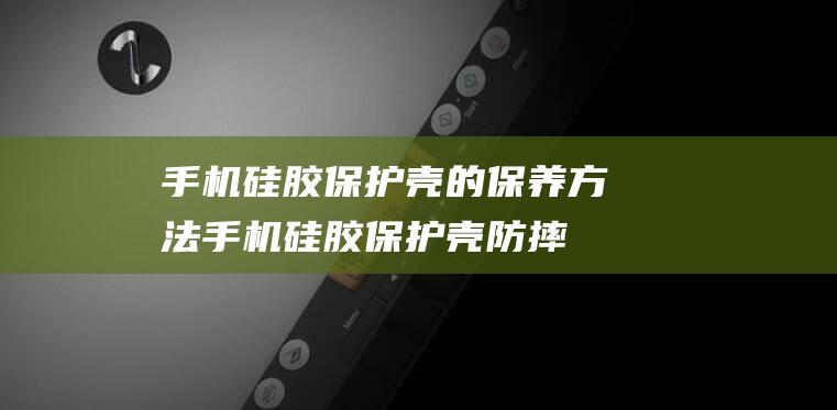 手机硅胶保护壳的保养方法 (手机硅胶保护壳防摔吗)