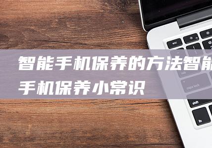 智能手机保养的方法 (智能手机保养小常识)