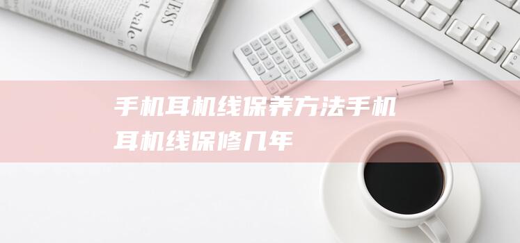 手机耳机线保养方法 (手机耳机线保修几年)