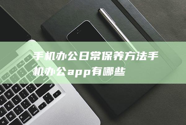 手机办公日常保养方法 (手机办公app有哪些)