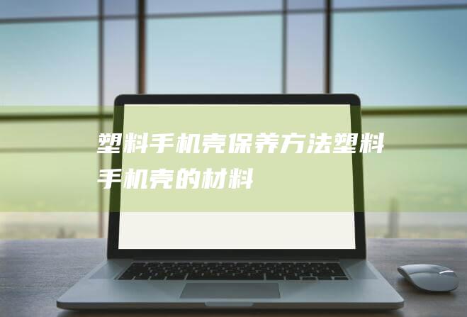 塑料手机壳保养方法 (塑料手机壳的材料)